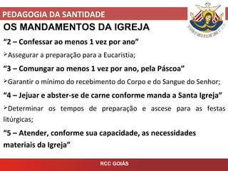 PEDAGOGIA DA SANTIDADE
RCC GOIÁS
OS MANDAMENTOS DA IGREJA
“2 – Confessar ao menos 1 vez por ano”
Assegurar a preparação para a Eucaristia;
“3 – Comungar ao menos 1 vez por ano, pela Páscoa”
Garantir o mínimo do recebimento do Corpo e do Sangue do Senhor;
“4 – Jejuar e abster-se de carne conforme manda a Santa Igreja”
Determinar os tempos de preparação e ascese para as festas
litúrgicas;
“5 – Atender, conforme sua capacidade, as necessidades
materiais da Igreja”
 