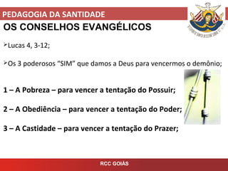 PEDAGOGIA DA SANTIDADE
RCC GOIÁS
OS CONSELHOS EVANGÉLICOS
Lucas 4, 3-12;
Os 3 poderosos “SIM” que damos a Deus para vencermos o demônio;
1 – A Pobreza – para vencer a tentação do Possuir;
2 – A Obediência – para vencer a tentação do Poder;
3 – A Castidade – para vencer a tentação do Prazer;
 