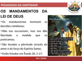 PEDAGOGIA DA SANTIDADE
RCC GOIÁS
OS MANDAMENTOS DA
LEI DE DEUS
Os mandamentos iluminam as
decisões cotidianas;
Não nos escravizam, mas nos dão
liberdade a medida que os
praticamos;
São levados a plenitude através do
amor e da força do Espírito Santo;
Estão listados em Êxodo 20, 1-17;
 