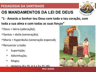 PEDAGOGIA DA SANTIDADE
RCC GOIÁS
OS MANDAMENTOS DA LEI DE DEUS
“1 - Amarás o Senhor teu Deus com todo o teu coração, com
toda a sua alma e com todas as suas forças”
Deus = latria (adoração);
Santos = dulia (veneração);
Maria = hyperdulia (veneração especial);
Renunciar a toda:
 Supertição;
 Adivinhação;
 Magia;
 Idolatria (Ex 20, 4-5 e Ex 25,18);
 