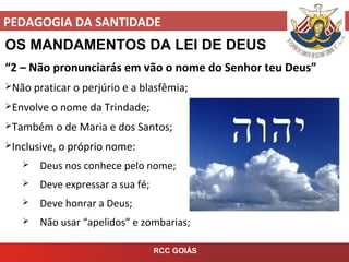 PEDAGOGIA DA SANTIDADE
RCC GOIÁS
OS MANDAMENTOS DA LEI DE DEUS
“2 – Não pronunciarás em vão o nome do Senhor teu Deus”
Não praticar o perjúrio e a blasfêmia;
Envolve o nome da Trindade;
Também o de Maria e dos Santos;
Inclusive, o próprio nome:
 Deus nos conhece pelo nome;
 Deve expressar a sua fé;
 Deve honrar a Deus;
 Não usar “apelidos” e zombarias;
 