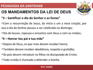 PEDAGOGIA DA SANTIDADE
RCC GOIÁS
OS MANDAMENTOS DA LEI DE DEUS
“3 – Santificar o dia do Senhor e as festas”
Com a ressurreição de Jesus, da início a um a nova criação, por
isso o dia do Senhor passou a ser celebrado no domingo;
Dia de louvor, repouso e encontro com Deus e com os irmãos;
“4 – Honrar teu pai e tua mãe”
Depois de Deus, os que mais devem receber honra;
Também devem receber obediência, respeito e gratidão;
Os pais devem introduzir os filhos no discipulado de Cristo;
Todo cristão é chamado a defender a família.
 