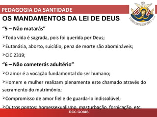 PEDAGOGIA DA SANTIDADE
RCC GOIÁS
OS MANDAMENTOS DA LEI DE DEUS
“5 – Não matarás”
Toda vida é sagrada, pois foi querida por Deus;
Eutanásia, aborto, suicídio, pena de morte são abomináveis;
CIC 2319;
“6 – Não cometerás adultério”
O amor é a vocação fundamental do ser humano;
Homem e mulher realizam plenamente este chamado através do
sacramento do matrimônio;
Compromisso de amor fiel e de guarda-lo indissolúvel;
Outros pontos: homessexualismo, masturbação, fornicação, etc.
 