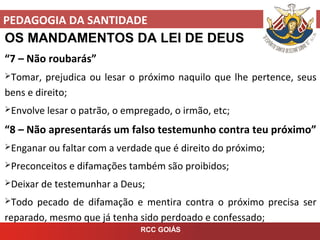 PEDAGOGIA DA SANTIDADE
RCC GOIÁS
OS MANDAMENTOS DA LEI DE DEUS
“7 – Não roubarás”
Tomar, prejudica ou lesar o próximo naquilo que lhe pertence, seus
bens e direito;
Envolve lesar o patrão, o empregado, o irmão, etc;
“8 – Não apresentarás um falso testemunho contra teu próximo”
Enganar ou faltar com a verdade que é direito do próximo;
Preconceitos e difamações também são proibidos;
Deixar de testemunhar a Deus;
Todo pecado de difamação e mentira contra o próximo precisa ser
reparado, mesmo que já tenha sido perdoado e confessado;
 
