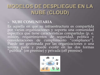  NUBE COMUNITARIA
Es aquella en que su infraestructura es compartida
por varias organizaciones y soporta una comunidad
específica que tiene características compartidas (p. e.
misión, requerimientos de seguridad, política y
consideraciones de cumplimiento “compliance”).
Puede ser gestionada por las organizaciones o una
tercera parte y puede existir en las dos formas
“pública” (on premise) y privada (off premise).
 