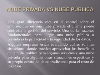 Una gran diferencia está en el control sobre el
entorno, que en una nube privada el cliente puede
controlar la gestión del servicio. Una de las razones
fundamentales para elegir una nube pública o
privada es la privacidad y la seguridad de los datos.
Algunas empresas están evaluando cuáles son las
situaciones donde pueden aprovechar los beneficios
de la nube pública para algunos servicios y una nube
privada para algunas otras situaciones específicas y
su propio centro de datos tradicional para el resto de
los casos.
 