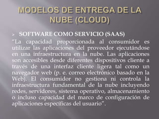  SOFTWARE COMO SERVICIO (SAAS)
“La capacidad proporcionada al consumidor es
utilizar las aplicaciones del proveedor ejecutándose
en una infraestructura en la nube. Las aplicaciones
son accesibles desde diferentes dispositivos cliente a
través de una interfaz cliente ligera tal como un
navegador web (p. e. correo electrónico basado en la
Web). El consumidor no gestiona ni controla la
infraestructura fundamental de la nube incluyendo
redes, servidores, sistema operativo, almacenamiento
o incluso capacidad del marco de configuración de
aplicaciones específicas del usuario”.
 