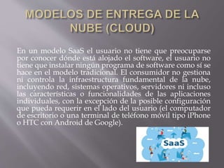 En un modelo SaaS el usuario no tiene que preocuparse
por conocer dónde está alojado el software, el usuario no
tiene que instalar ningún programa de software como sí se
hace en el modelo tradicional. El consumidor no gestiona
ni controla la infraestructura fundamental de la nube,
incluyendo red, sistemas operativos, servidores ni incluso
las características o funcionalidades de las aplicaciones
individuales, con la excepción de la posible configuración
que pueda requerir en el lado del usuario (el computador
de escritorio o una terminal de teléfono móvil tipo iPhone
o HTC con Android de Google).
 