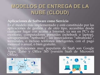 Aplicaciones de Software como Servicio
Es el modelo más implementado y está constituido por las
aplicaciones de gestión y de otro tipo, accesibles desde
cualquier lugar con acceso a Internet, ya sea en PC’s de
escritorio, computadores portátiles (notebook o laptop),
ultraportátiles “netbooks”, las innovadoras “ultrabooks”,
terminales, o incluso teléfonos inteligentes, con el pago
mensual o anual, o bien gratuito.
Otras aplicaciones muy populares de SaaS son Google
Apps, Zoho y Office 365 (versión SaaS de Microsoft
Office).
 