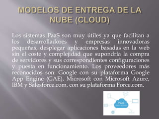 Los sistemas PaaS son muy útiles ya que facilitan a
los desarrolladores y empresas innovadoras
pequeñas, desplegar aplicaciones basadas en la web
sin el coste y complejidad que supondría la compra
de servidores y sus correspondientes configuraciones
y puesta en funcionamiento. Los proveedores más
reconocidos son: Google con su plataforma Google
App Engine (GAE), Microsoft con Microsoft Azure,
IBM y Salesforce.com, con su plataforma Force.com.
 