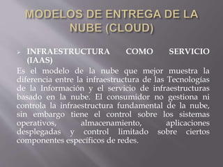  INFRAESTRUCTURA COMO SERVICIO
(IAAS)
Es el modelo de la nube que mejor muestra la
diferencia entre la infraestructura de las Tecnologías
de la Información y el servicio de infraestructuras
basado en la nube. El consumidor no gestiona ni
controla la infraestructura fundamental de la nube,
sin embargo tiene el control sobre los sistemas
operativos, almacenamiento, aplicaciones
desplegadas y control limitado sobre ciertos
componentes específicos de redes.
 