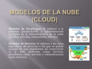  Modelos de Despliegue: Se refieren a la
posición (localización) y administración
(gestión) de la infraestructura de la nube
(publica, privada, comunitaria, hibrida).
 Modelos de Servicio: Se refieren a los tipos
específicos de servicios a los que se puede
acceder en una plataforma de computación
en la nube (software como servicio,
plataforma como servicio e infraestructura
como servicio).
 