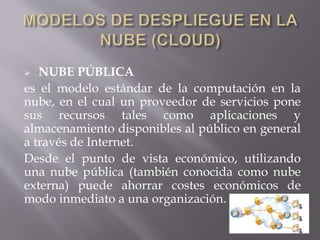  NUBE PÚBLICA
es el modelo estándar de la computación en la
nube, en el cual un proveedor de servicios pone
sus recursos tales como aplicaciones y
almacenamiento disponibles al público en general
a través de Internet.
Desde el punto de vista económico, utilizando
una nube pública (también conocida como nube
externa) puede ahorrar costes económicos de
modo inmediato a una organización.
 