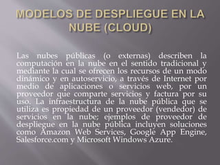 Las nubes públicas (o externas) describen la
computación en la nube en el sentido tradicional y
mediante la cual se ofrecen los recursos de un modo
dinámico y en autoservicio, a través de Internet por
medio de aplicaciones o servicios web, por un
proveedor que comparte servicios y factura por su
uso. La infraestructura de la nube pública que se
utiliza es propiedad de un proveedor (vendedor) de
servicios en la nube; ejemplos de proveedor de
despliegue en la nube pública incluyen soluciones
como Amazon Web Services, Google App Engine,
Salesforce.com y Microsoft Windows Azure.
 
