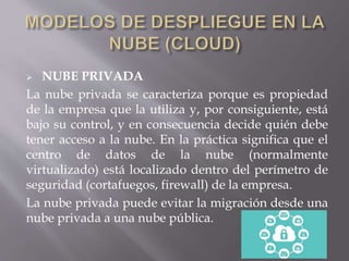  NUBE PRIVADA
La nube privada se caracteriza porque es propiedad
de la empresa que la utiliza y, por consiguiente, está
bajo su control, y en consecuencia decide quién debe
tener acceso a la nube. En la práctica significa que el
centro de datos de la nube (normalmente
virtualizado) está localizado dentro del perímetro de
seguridad (cortafuegos, firewall) de la empresa.
La nube privada puede evitar la migración desde una
nube privada a una nube pública.
 