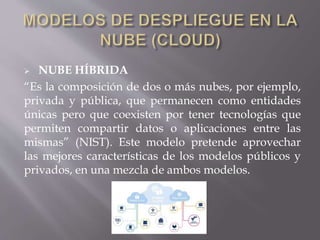  NUBE HÍBRIDA
“Es la composición de dos o más nubes, por ejemplo,
privada y pública, que permanecen como entidades
únicas pero que coexisten por tener tecnologías que
permiten compartir datos o aplicaciones entre las
mismas” (NIST). Este modelo pretende aprovechar
las mejores características de los modelos públicos y
privados, en una mezcla de ambos modelos.
 