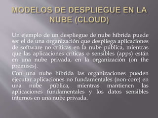 Un ejemplo de un despliegue de nube híbrida puede
ser el de una organización que despliega aplicaciones
de software no críticas en la nube pública, mientras
que las aplicaciones críticas o sensibles (apps) están
en una nube privada, en la organización (on the
premises).
Con una nube híbrida las organizaciones pueden
ejecutar aplicaciones no fundamentales (non-core) en
una nube pública, mientras mantienen las
aplicaciones fundamentales y los datos sensibles
internos en una nube privada.
 