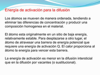 Energía de activación para la difusión
Los átomos se mueven de manera ordenada, tendiendo a
eliminar las diferencias de concentración y producir una
composición homogenea en el material.
El átomo esta originalmente en un sitio de baja energía,
relativamente estable. Para desplazarse a otro lugar, el
átomo de atravesar una barrera de energía potencial que
requiere una energía de activación Q. El calor proporciona al
átomo la energía para vencer esta barrera.
La energía de activación es menor en la difusión intersticial
que en la difusión por vacantes (o sustitucional).
 
