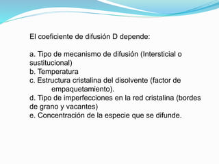 El coeficiente de difusión D depende:
a. Tipo de mecanismo de difusión (Intersticial o
sustitucional)
b. Temperatura
c. Estructura cristalina del disolvente (factor de
empaquetamiento).
d. Tipo de imperfecciones en la red cristalina (bordes
de grano y vacantes)
e. Concentración de la especie que se difunde.
 