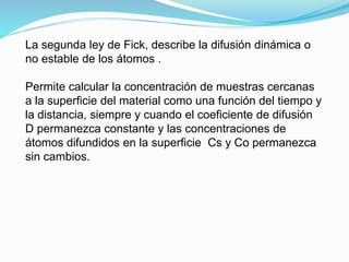 La segunda ley de Fick, describe la difusión dinámica o
no estable de los átomos .
Permite calcular la concentración de muestras cercanas
a la superficie del material como una función del tiempo y
la distancia, siempre y cuando el coeficiente de difusión
D permanezca constante y las concentraciones de
átomos difundidos en la superficie Cs y Co permanezca
sin cambios.
 