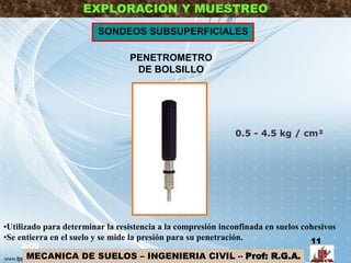MECANICA DE SUELOS – INGENIERIA CIVIL – Prof: R.G.A.
EXPLORACION Y MUESTREO
PENETROMETRO
DE BOLSILLO
SONDEOS SUBSUPERFICIALES
•Utilizado para determinar la resistencia a la compresión inconfinada en suelos cohesivos
•Se entierra en el suelo y se mide la presión para su penetración.
0.5 - 4.5 kg / cm²
3:05
11
 