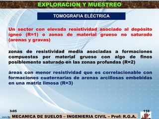 MECANICA DE SUELOS – INGENIERIA CIVIL – Prof: R.G.A.
EXPLORACION Y MUESTREO
3:05 110
TOMOGRAFIA ELÉCTRICA
Un sector con elevada resistividad asociado al depósito
ígneo (R=1) o zonas de material grueso no saturado
(arenas y gravas)
zonas de resistividad media asociadas a formaciones
compuestas por material grueso con algo de finos
posiblemente saturado en las zonas profundas (R=2)
áreas con menor resistividad que es correlacionable con
formaciones cuaternarias de arenas arcillosas embebidas
en una matriz limosa (R=3)
 