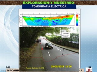 MECANICA DE SUELOS – INGENIERIA CIVIL – Prof: R.G.A.
EXPLORACION Y MUESTREO
3:38 112
TOMOGRAFIA ELÉCTRICA
Posible contacto litológico
Posible plano de deslizamiento
Zona A
Zona B
Zona C
Capa mayor resistividad: asociada con deposito de ladera Ql conformado por
fragmentos de materiales igneos Cuarzomonzonita, Granito y Pórfido
Cuarzoso (JRcg). Al costado norte (electrodos 31 a 49) la resistividad
aumenta apreciablemente. En este costado se tiene muros y paredes de
construcciones abandonadas por el deslizamiento.
Capa Resistividad intermedia: asociada a materiales de la formación
Bucaramanga, miembro limos rojos ( Qblr), arenas arcillosas gravosas y
limos. Dentro de esta zona se tiene varias zonas puntuales con filtración de
aguas.
Capa menor resistividad: posible aumento del contenido arcillo e incremento
de humedad de los materiales de la zona B, arenas arcillosas gravosa y
limos, .
Zona F Zonas con muy baja resistividad, su forma “redondeada” se asocia con
fuentes de concentración de agua subterránea por filtración natural desde
fuentes superficiales o tuberías de acueducto y alcantarillado en mal estado.
Zona S Zonas superficiales redondeadas con menor resistividad, asociadas con
filtraciones de elementos sobre el terreno como alcantarillas y sumideros o
posibles tuberías de acueducto y alcantarillado.
Grietas en
pavimento y
andenes
Fuente: Gallardo, R. 2013
 