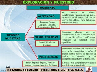 EXPLORACION Y MUESTREO
MUESTREO
TIPOS DE
MUESTRAS
ALTERADAS
INALTERADAS
Permanece invariable el contenido de
agua y la composición, y sufren el
menor cambio posible la relación de
vacíos, la estructura y las
características esfuerzo-deformación.
Se usan para determinar propiedades
mecánicas y peso unitario.
No conserva las mismas
características y condiciones en que se
encontraba en el terreno del cual se
obtuvo. Se utilizan para determinar
propiedades índice.
SEMIALTERADAS
Conservan algunas de las
características en que se encontraba en
el terreno. Se utilizan clasificación,
contenidos de humedad, pesos
específicos.
Barrenas, Augers,
Apiques, Calicatas,
Tomamuestras Partido.
Empuje Hidráulico
Continuo
Tubos de pared delgada, Tubos de
rotación y empuje, Muestras de bloque
3:05 18
MECANICA DE SUELOS – INGENIERIA CIVIL – Prof: R.G.A.
 