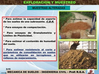 EXPLORACION Y MUESTREO
MUESTRAS ALTERADAS
* Para estimar la capacidad de soporte
de los suelos de una subrasante. C.B.R.
* Para ensayos de compactación.
* Para ensayos de Granulometría y
Límites de Plasticidad.
* Para estimar el contenido de humedad
del suelo.
* Para estimar resistencia al corte y
parámetros de consolidación en suelos
que se utilizarán en terraplenes o
rellenos de mejoramiento.
3:15 20
MECANICA DE SUELOS – INGENIERIA CIVIL – Prof: R.G.A.
Fuente: Gallardo, R. 2009
 