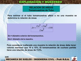 EXPLORACION Y MUESTREO
RELACION DE AREAS
Tomamuestras de Tubo
3:05 25
MECANICA DE SUELOS – INGENIERIA CIVIL – Prof: R.G.A.
Para estimar si el tubo tomamuestras altera o no una muestra se
determina la relación de áreas
Para considerar inalterada una muestra la relación de áreas debe tener
valores menores que 10 a 15%. El tomamuestras de cuchara partida
tiene una relación de áreas de 112%.
 