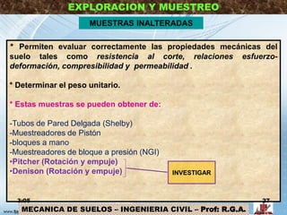 MECANICA DE SUELOS – INGENIERIA CIVIL – Prof: R.G.A.
EXPLORACION Y MUESTREO
MUESTRAS INALTERADAS
* Permiten evaluar correctamente las propiedades mecánicas del
suelo tales como resistencia al corte, relaciones esfuerzo-
deformación, compresibilidad y permeabilidad .
* Determinar el peso unitario.
* Estas muestras se pueden obtener de:
-Tubos de Pared Delgada (Shelby)
-Muestreadores de Pistón
-bloques a mano
-Muestreadores de bloque a presión (NGI)
•Pitcher (Rotación y empuje)
•Denison (Rotación y empuje) INVESTIGAR
3:05 27
 