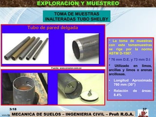 MECANICA DE SUELOS – INGENIERIA CIVIL – Prof: R.G.A.
EXPLORACION Y MUESTREO
TOMA DE MUESTRAS
INALTERADAS TUBO SHELBY
* La toma de muestras
con este tomamuestras
se rige por la norma
ASTM D-1587.
* 76 mm D.E. y 73 mm D.I
* Utilizado en limos,
arcillas y limos o arenas
arcillosas.
• Longitud Aproximada
760 mm (30”)
• Relación de áreas:
8.4%
3:18 37
Fuente: www.erosion.com.co
 