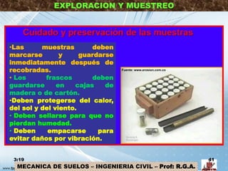 MECANICA DE SUELOS – INGENIERIA CIVIL – Prof: R.G.A.
EXPLORACION Y MUESTREO
•Las muestras deben
marcarse y guardarse
inmediatamente después de
recobradas.
• Los frascos deben
guardarse en cajas de
madera o de cartón.
•Deben protegerse del calor,
del sol y del viento.
• Deben sellarse para que no
pierdan humedad.
• Deben empacarse para
evitar daños por vibración.
3:19 41
Fuente: www.erosion.com.co
 