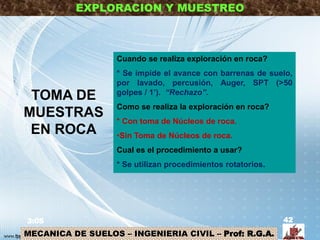 MECANICA DE SUELOS – INGENIERIA CIVIL – Prof: R.G.A.
EXPLORACION Y MUESTREO
TOMA DE
MUESTRAS
EN ROCA
3:05 42
Cuando se realiza exploración en roca?
* Se impide el avance con barrenas de suelo,
por lavado, percusión, Auger, SPT (>50
golpes / 1’). “Rechazo”.
Como se realiza la exploración en roca?
* Con toma de Núcleos de roca.
•Sin Toma de Núcleos de roca.
Cual es el procedimiento a usar?
* Se utilizan procedimientos rotatorios.
 