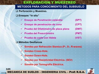 MECANICA DE SUELOS – INGENIERIA CIVIL – Prof: R.G.A.
EXPLORACION Y MUESTREO
 Perforación y Muestreo.
 Ensayos “in situ”
 Ensayo de Penetración estándar (SPT)
 Ensayo de penetración de cono (CPT)
 Prueba del Dilatómetro de placa plana (DMT)
 Prueba del Presurómetro (PMT)
 Prueba de corte con Veleta (VST)
 Métodos Geofísicos
 Sondeo por Refracción Sísmica (P-, S-, R-waves)
 Sondeo Cross-Hole.
 Sondeo Down-Hole.
 Sondeo por Resistividad Eléctrica. (SEV)
 Sondeo por Tomografía Eléctrica.
3:05 50
METODOS PARA CONOCIMIENTO DEL SUBSUELO
 