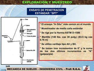 MECANICA DE SUELOS – INGENIERIA CIVIL – Prof: R.G.A.
EXPLORACION Y MUESTREO
ENSAYO DE PENETRACION
ESTÁNDAR “SPT”
* El ensayo “In Situ” más común en el mundo
* Muestreador de media caña estándar
* Se rige por la Norma ASTM D-1586
* Martillo (140 lbs. cae 30 pulg.) (63.5 kg cae
0.76 m)
* Se utiliza varillaje tipo AX y BX.
* Se toman tres incrementos de 6” y la suma
de los dos últimos incrementos es “N”
(golpes/pie)
3:05 52
 