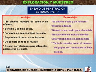 MECANICA DE SUELOS – INGENIERIA CIVIL – Prof: R.G.A.
EXPLORACION Y MUESTREO
Ventajas
* Se obtiene muestra de suelo y un
número.
* Sencillo y de bajo costo.
* Funciona en muchos tipos de suelo
* Se puede utilizar en rocas blandas.
* Disponible en todo el mundo
* Existen correlaciones para diferentes
parámetros del suelo.
Desventajas
* Se obtiene suelo y un número**
* Muestra alterada
* Número muy crudo para el análisis
* No aplicable en arcillas blandas
* Alta variabilidad e incertidumbre
** Tanto la muestra como el número
de golpes son resultados de baja
calidad.
3:05 54
ENSAYO DE PENETRACION
ESTÁNDAR “SPT”
 