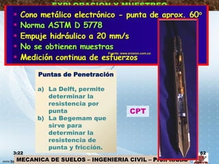 MECANICA DE SUELOS – INGENIERIA CIVIL – Prof: R.G.A.
EXPLORACION Y MUESTREO
CPT
Puntas de Penetración
a) La Delft, permite
determinar la
resistencia por
punta
b) La Begemam que
sirve para
determinar la
resistencia de
punta y fricción.
3:22 62
Fuente: www.erosion.com.co
 