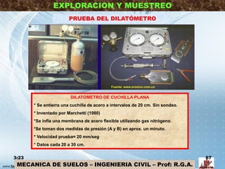 MECANICA DE SUELOS – INGENIERIA CIVIL – Prof: R.G.A.
EXPLORACION Y MUESTREO
PRUEBA DEL DILATÓMETRO
3:23 67
DILATOMETRO DE CUCHILLA PLANA
* Se entierra una cuchilla de acero a intervalos de 20 cm. Sin sondeo.
* Inventado por Marchetti (1980)
*Se infla una membrana de acero flexible utilizando gas nitrógeno.
*Se toman dos medidas de presión (A y B) en aprox. un minuto.
* Velocidad prueba= 20 mm/seg
* Datos cada 20 a 30 cm.
Fuente: www.erosion.com.co
 