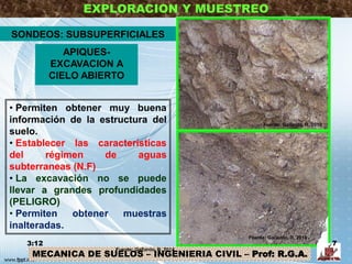 EXPLORACION Y MUESTREO
• Permiten obtener muy buena
información de la estructura del
suelo.
• Establecer las características
del régimen de aguas
subterraneas (N.F)
• La excavación no se puede
llevar a grandes profundidades
(PELIGRO)
• Permiten obtener muestras
inalteradas.
APIQUES-
EXCAVACION A
CIELO ABIERTO
SONDEOS: SUBSUPERFICIALES
MECANICA DE SUELOS – INGENIERIA CIVIL – Prof: R.G.A.
3:12 7
Fuente: Gallardo, R. 2014
Fuente: Gallardo, R. 2010
Fuente: Gallardo, R. 2010
 