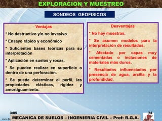 MECANICA DE SUELOS – INGENIERIA CIVIL – Prof: R.G.A.
EXPLORACION Y MUESTREO
SONDEOS GEOFISICOS
Ventajas
* No destructivo y/o no invasivo
* Ensayo rápido y económico
* Suficientes bases teóricas para su
interpretación
* Aplicación en suelos y rocas.
* Se pueden realizar en superficie o
dentro de una perforación.
* Se puede determinar el perfil, las
propiedades elásticas, rigidez y
amortiguamiento.
Desventajas
* No hay muestras.
* Se asumen modelos para la
interpretación de resultados.
* Afectado por capas muy
cementadas o inclusiones de
materiales más duros.
* Resultados influenciados por
presencia de agua, arcilla y la
profundidad.
3:05 74
 