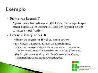  Primeiras Letras: T
◦ A primeira letra indica a variável medida ou aquela que
inicia a ação do instrumento. Pode ser seguida de um
caractere modificador.
 Letras Subseqüentes: IC
◦ Indicam as seguintes funções, nesta ordem:
 (a) Função passiva ou função de aviso/leitura.
 Ex.: Restrição/Orifício, Conexão pontual, Alarme, Luz de
Advertência, Indicador, Painel de Visualização (Glass), etc.
 (b) Função ativa ou de saída. Ex.: Controlador, Chave,
Transmissor, Computador, Atuador, etc.
 