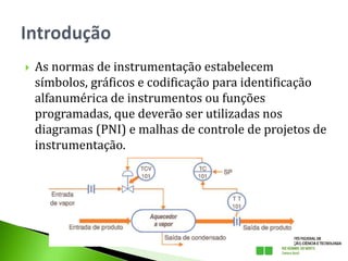  As normas de instrumentação estabelecem
símbolos, gráficos e codificação para identificação
alfanumérica de instrumentos ou funções
programadas, que deverão ser utilizadas nos
diagramas (PNI) e malhas de controle de projetos de
instrumentação.
 