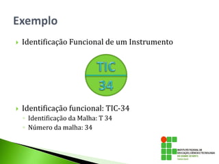  Identificação Funcional de um Instrumento
 Identificação funcional: TIC-34
◦ Identificação da Malha: T 34
◦ Número da malha: 34
 