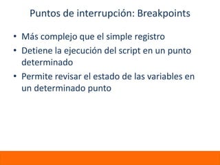 Puntos de interrupción: Breakpoints

• Más complejo que el simple registro
• Detiene la ejecución del script en un punto
  determinado
• Permite revisar el estado de las variables en
  un determinado punto
 