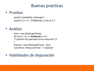 Buenas practicas
• Pruebas
     assert ( condición, mensaje )
     assert ( a == 1, ‘ Problemas, a no es 1’ )


• Análisis
     start = new Date().getTime();
     for (var n = 0; n < maxCount; n++) {
     /* perform the operation to be measured *//
     }
     elapsed = new Date().getTime() - start;
     assert(true,"Measured time: " + elapsed)


• Habilidades de depuración
 