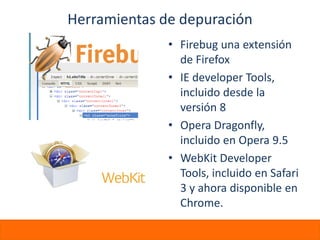 Herramientas de depuración
              • Firebug una extensión
                de Firefox
              • IE developer Tools,
                incluido desde la
                versión 8
              • Opera Dragonfly,
                incluido en Opera 9.5
              • WebKit Developer
                Tools, incluido en Safari
                3 y ahora disponible en
                Chrome.
 
