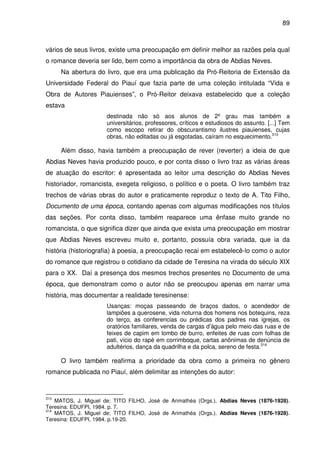 89
vários de seus livros, existe uma preocupação em definir melhor as razões pela qual
o romance deveria ser lido, bem como a importância da obra de Abdias Neves.
Na abertura do livro, que era uma publicação da Pró-Reitoria de Extensão da
Universidade Federal do Piauí que fazia parte de uma coleção intitulada “Vida e
Obra de Autores Piauienses”, o Pró-Reitor deixava estabelecido que a coleção
estava
destinada não só aos alunos de 2º grau mas também a
universitários, professores, críticos e estudiosos do assunto. [...] Tem
como escopo retirar do obscurantismo ilustres piauienses, cujas
obras, não editadas ou já esgotadas, caíram no esquecimento.313
Além disso, havia também a preocupação de rever (reverter) a ideia de que
Abdias Neves havia produzido pouco, e por conta disso o livro traz as várias áreas
de atuação do escritor: é apresentada ao leitor uma descrição do Abdias Neves
historiador, romancista, exegeta religioso, o político e o poeta. O livro também traz
trechos de várias obras do autor e praticamente reproduz o texto de A. Tito Filho,
Documento de uma época, contando apenas com algumas modificações nos títulos
das seções. Por conta disso, também reaparece uma ênfase muito grande no
romancista, o que significa dizer que ainda que exista uma preocupação em mostrar
que Abdias Neves escreveu muito e, portanto, possuía obra variada, que ia da
história (historiografia) à poesia, a preocupação recai em estabelecê-lo como o autor
do romance que registrou o cotidiano da cidade de Teresina na virada do século XIX
para o XX. Daí a presença dos mesmos trechos presentes no Documento de uma
época, que demonstram como o autor não se preocupou apenas em narrar uma
história, mas documentar a realidade teresinense:
Usanças: moças passeando de braços dados, o acendedor de
lampiões a querosene, vida noturna dos homens nos botequins, reza
do terço, as conferencias ou prédicas dos padres nas igrejas, os
oratórios familiares, venda de cargas d’água pelo meio das ruas e de
feixes de capim em lombo de burro, enfeites de ruas com folhas de
pati, vício do rapé em corrimboque, cartas anônimas de denúncia de
adultérios, dança da quadrilha e da polca, sereno de festa.314
O livro também reafirma a prioridade da obra como a primeira no gênero
romance publicada no Piauí, além delimitar as intenções do autor:
313
MATOS, J. Miguel de; TITO FILHO, José de Arimathéa (Orgs.). Abdias Neves (1876-1928).
Teresina: EDUFPI, 1984. p. 7.
314
MATOS, J. Miguel de; TITO FILHO, José de Arimathéa (Orgs.). Abdias Neves (1876-1928).
Teresina: EDUFPI, 1984. p.19-20.
 