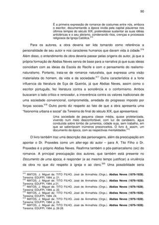 90
É a primeira expressão de romance de costumes entre nós, embora
o escritor, documentando a época vivida pela capital piauiense nos
últimos tempos do século XIX, pretendesse sustentar as suas idéias
anticléricas e o seu ateísmo, condenando ritos, crenças e processos
religiosos da Igreja Católica.315
Para os autores, a obra deveria ser lida tomando como referência a
personalidade de seu autor e nos caracteres humanos que davam vida à cidade.316
Além disso, o entendimento da obra deveria passar pelas origens do autor, já que a
própria formação de Abdias Neves servia de base para a narrativa já que suas ideias
coincidiam com as ideias da Escola do Recife e com o pensamento do realismo-
naturalismo. Portanto, trata-se de romance naturalista, que expressa uma visão
materialista do homem, da vida e da sociedade.317
Outra característica é a forte
influencia da literatura de Eça de Queirós, já que Abdias Neves, assim como o
escritor português, fez literatura contra a sonolência e o conformismo. Ambos
buscaram o lado crítico e renovador, a irreverência contra os valores tradicionais de
uma sociedade convencional, comprometida, arredada do progresso imposto por
forças sociais.318
Outro ponto diz respeito ao fato de que a obra apresenta uma
“fisionomia urbana e social” da Teresina do final do século XIX, que apresentava:
Uma sociedade de pequena classe média, quase proletarizada,
vivendo num meio desconfortável, com luz de candeeiro, água
conduzida sobre lombo de jumentos, cidade suja, sem trabalho, em
que se salientavam inúmeros preconceitos. O livro é, assim, um
documento da época, com as respectivas mentalidades.319
O livro também traz uma descrição das personagens, além da preocupação em
apontar o Dr. Praxedes como um alter-ego do autor – para A. Tito Filho o Dr.
Praxedes é o próprio Abdias Neves. Reafirma também o pós-patriarcalismo (sic) do
romance. A principal preocupação dos autores, que também está presente no
Documento de uma época, é responder (e ao mesmo tempo justificar) a virulência
da obra no que diz respeito à igreja e ao clero.320
Uma possibilidade seria
315
MATOS, J. Miguel de; TITO FILHO, José de Arimathéa (Orgs.). Abdias Neves (1876-1928).
Teresina: EDUFPI, 1984. p. 21.
316
MATOS, J. Miguel de; TITO FILHO, José de Arimathéa (Orgs.). Abdias Neves (1876-1928).
Teresina: EDUFPI, 1984. p 21.
317
MATOS, J. Miguel de; TITO FILHO, José de Arimathéa (Orgs.). Abdias Neves (1876-1928).
Teresina: EDUFPI, 1984. p. 22.
318
MATOS, J. Miguel de; TITO FILHO, José de Arimathéa (Orgs.). Abdias Neves (1876-1928).
Teresina: EDUFPI, 1984. 24.
319
MATOS, J. Miguel de; TITO FILHO, José de Arimathéa (Orgs.). Abdias Neves (1876-1928).
Teresina: EDUFPI, 1984. p. 24.
320
MATOS, J. Miguel de; TITO FILHO, José de Arimathéa (Orgs.). Abdias Neves (1876-1928).
Teresina: EDUFPI, 1984. p. 26-28.
 