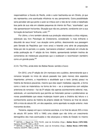 91
responsabilizar a Escola do Recife, onde o autor bacharelou-se em Direito, já que
ela representou uma acentuada influência no seu pensamento. Outra possibilidade
seria perceber até que ponto o autor se irritava com o fato de ter vivido e trabalhado
boa parte de sua vida em cidades pequenas do interior do Piauí, “acanhadas”, que
não apresentavam horizontes. Situação que não era, portanto, condizente com a sua
formação de bacharel “brilhante, culto”.321
Por último, o livro também aborda sua produção relacionada a critica religiosa,
sobretudo seu livro Psicologia do Cristianismo, considerado “o mais brilhante e
discutido de seus livros”; sua atuação como político, descrevendo sua passagem
pelo Senado da República (por nove anos) e listando uma série de proposições
feitas por ele no período; e o poeta, “parnasiano ortodoxo”, sobretudo em virtude da
então publicação da 1ª edição do livro Velário, apresentando também trechos de
comentários de intelectuais piauienses que o exaltavam e reconheciam (também)
como um grande poeta.322
2.3 A. Tito Filho, ainda leitor de Abdias Neves: sentido e futuro
Em 2012, uma 5ª edição de Um manicaca veio a público, demonstrando que o
romance lançado no início do século passado traz (pelo menos) dois aspectos
importantes: primeiro, a importância e atualidade que o texto (ainda) possui na
história da literatura piauiense, mesmo que elas sejam mediadas; segundo, a forma
como o texto se materializou na forma de livro – se a compararmos com edições
anteriores do romance – faz da 5ª edição não apenas acontecimento editorial, mas,
sobretudo, um acontecimento que permite ao historiador pensar e problematizar as
novas possibilidades que essas mudanças trazem para a (história da) leitura e o
conhecimento acerca da história da própria cidade de Teresina ao final do século
XIX e início do século XX, um dos aspectos, como apontado na seção anterior, mais
marcantes da obra.
Teresina, espaço em que o romance acontece, é no final do século XIX e início
do século XX (entre 1872 e 1940) uma cidade que não tinha um crescimento
demográfico dos mais acentuados e não alcançava a média do Estado no mesmo
321
MATOS, J. Miguel de; TITO FILHO, José de Arimathéa (Orgs.). Abdias Neves (1876-1928).
Teresina: EDUFPI, 1984. p. 26-27.
322
MATOS, J. Miguel de; TITO FILHO, José de Arimathéa (Orgs.). Abdias Neves (1876-1928).
Teresina: EDUFPI, 1984. p. 29-38.
 